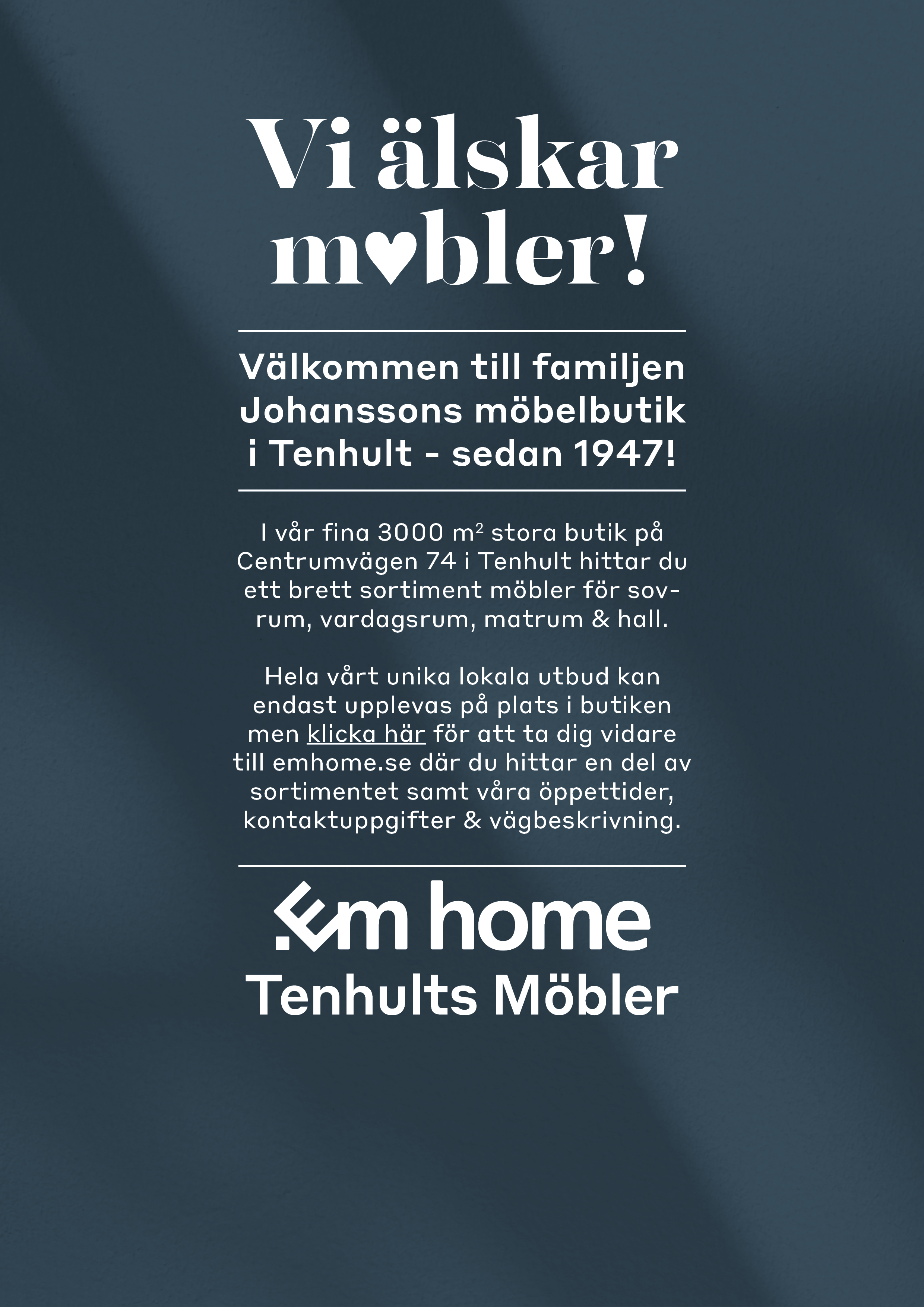 Vi älskar möbler! Välkommen till familjen Johanssons möbelbutik i Tenhult - sedan 1947! I vår fina 3000 m2  stora butik på Centrumvägen 74 i Tenhult hittar du ett brett sortiment möbler för sovrum, vardagsrum, matrum och hall. Hela vårt unika lokala utbud kan bara upplevas på plats i butiken men klicka här för att ta dig vidare till emhome.se där du hittar en del av sortimentet samt våra öppettider och kontaktuppgifter. Em home - Tenhults Möbler 